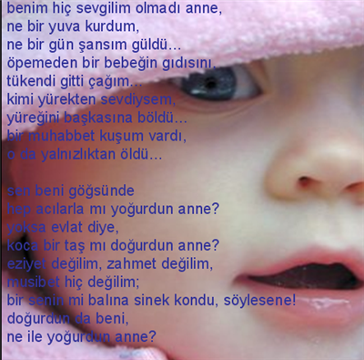 Benim hiç sevgilim olmadı anne, ne bir yuva kurdum, ne bir gün şansım güldü... öpemeden bir bebeğin gidişini, tükendi gitti çağım... kimi yürekten sevdiysem, yüreğini başkasına böldü... bir muhabbet kuşum vardı, o da yalnızlıktan öldü...  sen beni gö